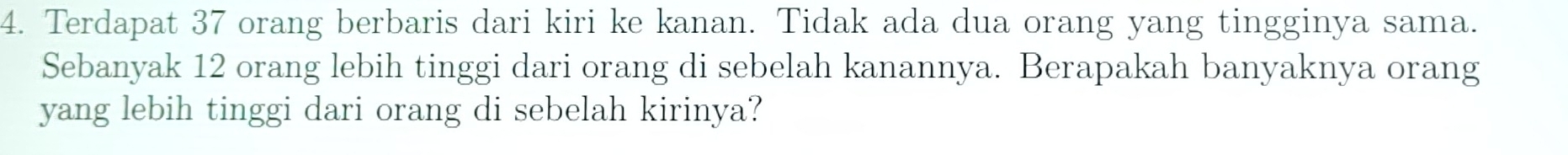 Terdapat 37 orang berbaris dari kiri ke kanan. Tidak ada dua orang yang tingginya sama. 
Sebanyak 12 orang lebih tinggi dari orang di sebelah kanannya. Berapakah banyaknya orang 
yang lebih tinggi dari orang di sebelah kirinya?