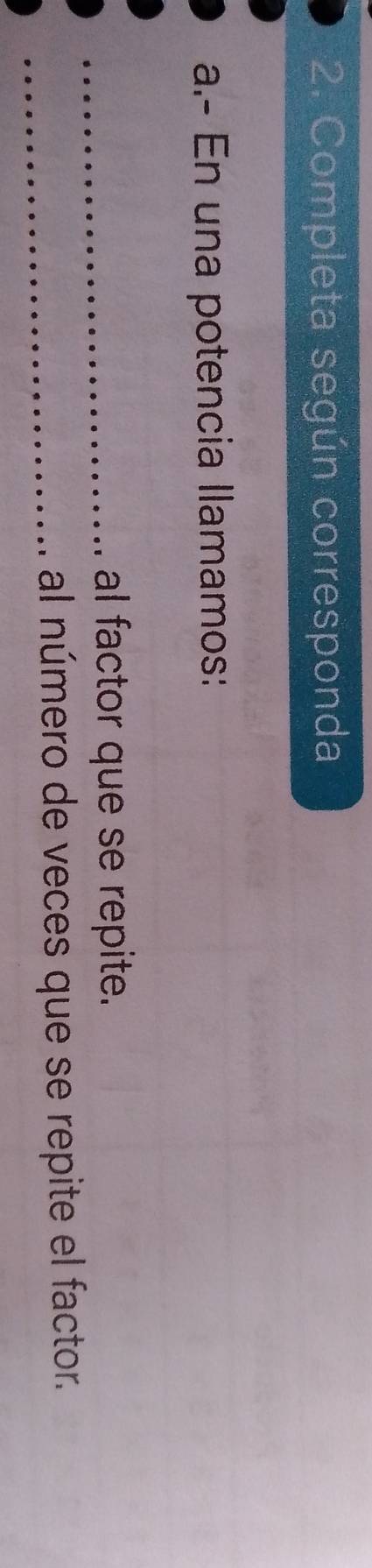 Completa según corresponda 
a.- En una potencia llamamos: 
_al factor que se repite. 
_al número de veces que se repite el factor.