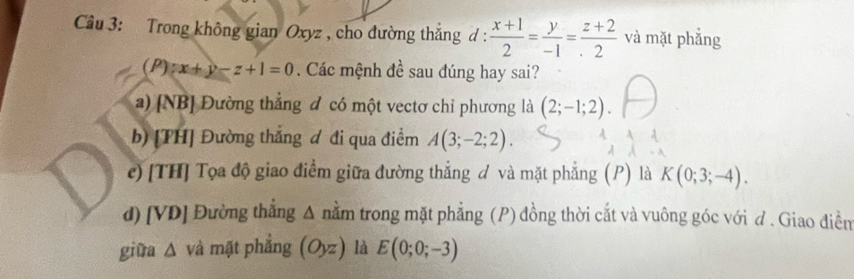 Trong không gian Oxyz , cho đường thắng đ :  (x+1)/2 = y/-1 = (z+2)/2  và mặt phẳng
(P)x+y-z+1=0 Các mệnh đề sau đúng hay sai?
a) [NB] Đường thẳng đ có một vectơ chỉ phương là (2;-1;2).
b) [TH] Đường thắng đ đi qua điểm A(3;-2;2).
c) [TH] Tọa độ giao điểm giữa đường thẳng đ và mặt phẳng (P) là K(0;3;-4).
d) [VD] Đường thẳng Δ nằm trong mặt phẳng (P) đồng thời cắt và vuông góc với đ . Giao điềm
giữa Δ và mặt phẳng (Oyz) là E(0;0;-3)