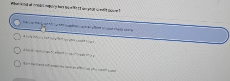 What kind of credit inquiry has no effect on your credit score?
Neither hard nor soft credit inquiries have an effect on your credit score
A soft inquiry has no effect on your credit score
A hard insulry has no effect on your credit score
Buth hard and soft inquiries have an affect on your credif score