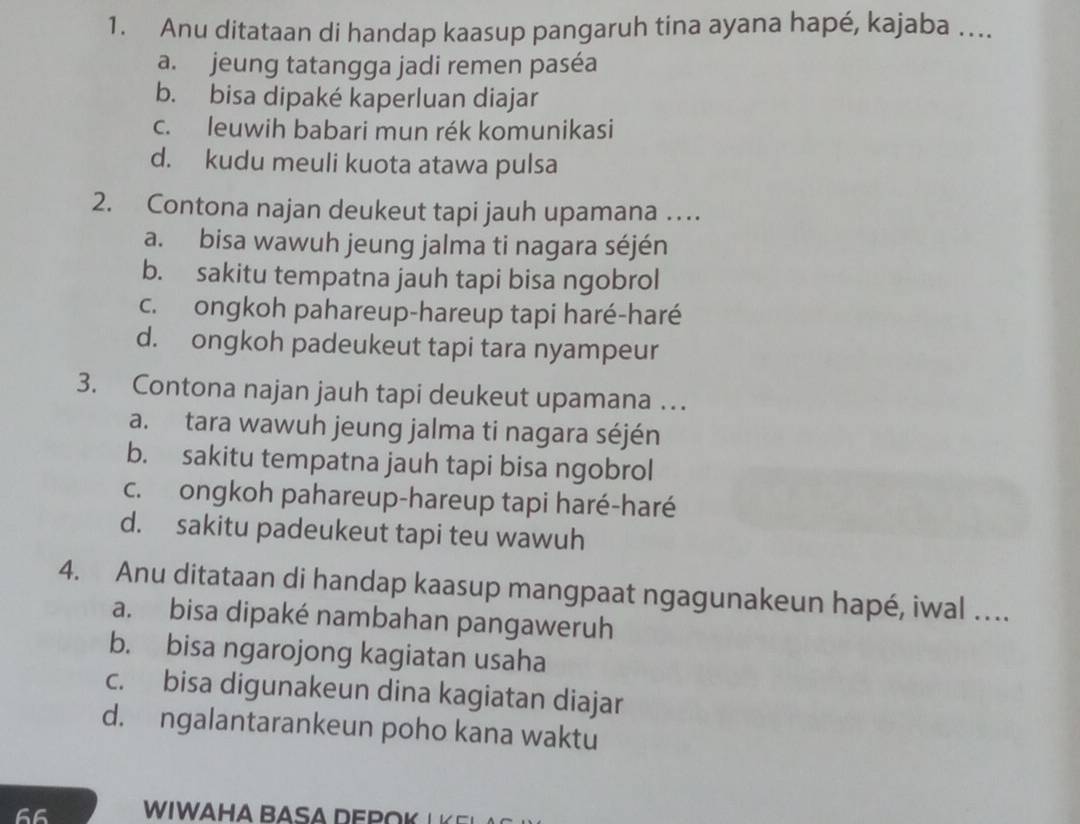 Anu ditataan di handap kaasup pangaruh tina ayana hapé, kajaba …...
a. jeung tatangga jadi remen paséa
b. bisa dipaké kaperluan diajar
c. leuwih babari mun rék komunikasi
d. kudu meuli kuota atawa pulsa
2. Contona najan deukeut tapi jauh upamana …
a. bisa wawuh jeung jalma ti nagara séjén
b. sakitu tempatna jauh tapi bisa ngobrol
c. ongkoh pahareup-hareup tapi haré-haré
d. ongkoh padeukeut tapi tara nyampeur
3. Contona najan jauh tapi deukeut upamana …
a. tara wawuh jeung jalma ti nagara séjén
b. sakitu tempatna jauh tapi bisa ngobrol
c. ongkoh pahareup-hareup tapi haré-haré
d. sakitu padeukeut tapi teu wawuh
4. Anu ditataan di handap kaasup mangpaat ngagunakeun hapé, iwal ….
a. bisa dipaké nambahan pangaweruh
b. bisa ngarojong kagiatan usaha
c. bisa digunakeun dina kagiatan diajar
d. ngalantarankeun poho kana waktu
66 WIWAHA BASA DEP K L E