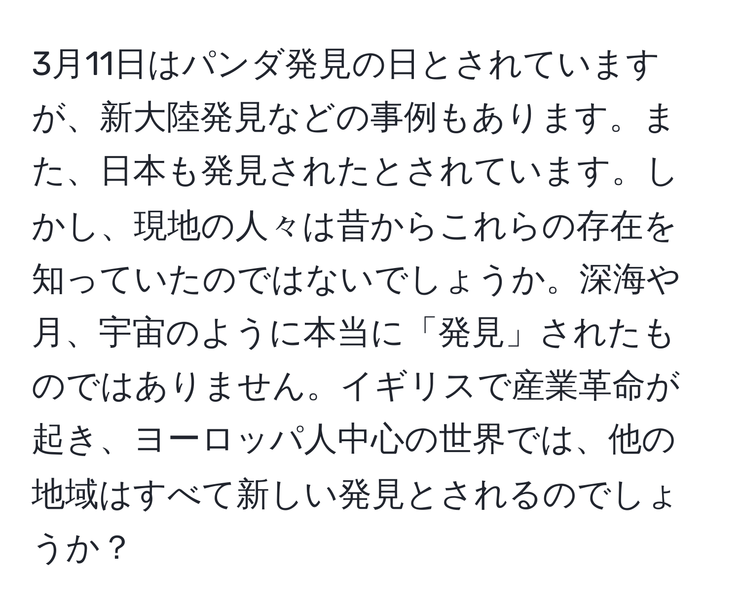 3月11日はパンダ発見の日とされていますが、新大陸発見などの事例もあります。また、日本も発見されたとされています。しかし、現地の人々は昔からこれらの存在を知っていたのではないでしょうか。深海や月、宇宙のように本当に「発見」されたものではありません。イギリスで産業革命が起き、ヨーロッパ人中心の世界では、他の地域はすべて新しい発見とされるのでしょうか？