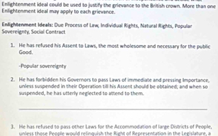 Enllightenment ideal could be used to justify the grievance to the British crown. More than one 
Enlightenment ideal may apply to each grievance. 
Enlightenment Ideals: Due Process of Law, Individual Rights, Natural Rights, Popular 
Sovereignty, Social Contract 
1. He has refused his Assent to Laws, the most wholesome and necessary for the public 
Good. 
-Popular sovereignty 
2. He has forbidden his Governors to pass Laws of immediate and pressing Importance, 
unless suspended in their Operation till his Assent should be obtained; and when so 
suspended, he has utterly neglected to attend to them. 
_ 
3. He has refused to pass other Laws for the Accommodation of large Districts of People, 
unless those People would relinguish the Right of Representation in the Legislature, a