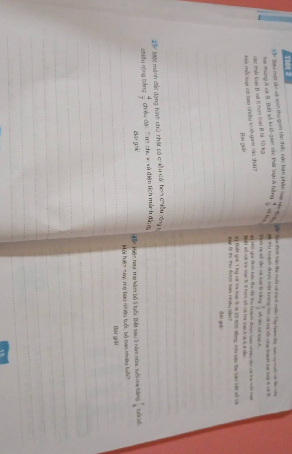 Tiết 2 
Sau một lần về sinh thu gom rác thải, các bạn phân loại rác rời đ T# Gia đinh bắc Ba nuôi cá tra ở miền Tây Nam Bộ, sau vụ nuôi cà lần này 
đã thu hoạch được một lượng lớn cá tra rội chia thành nại loại A và B. 
hai thùng A và B. Biết số ki-lô-gam rác thải loại A bằng  4/9  số kié 
ràc thải loại B và ít hơn loại B là 10 kg
Tinh ra số tân cá loại B bằng  3/7  số tần cá loại A 
Hỏi mỗi loại có bao nhiêu ki-lô-gam rác thải? 
a) Mỗi gia đinh bắc Ba đã thu hoạch được bao nhiêu tân sã tra mỗi loại 
Bài giải 
Biết số cá tra loại B ít hơn số cá tra loại A là 6,4 tần
_b) Biết giá 1 kg cá tra loại B là 25 600 đồng. Hồi bắc Ba bàn hát số cá 
_ 
loại B thi thu được bao nhiều tiền? 
_ 
Bài giải 
_ 
_ 
_ 
_ 
_ 
_ 
_ 
_ 
_ 
_ 
2 Một mành đát dạng hình chữ nhật có chiều dài hơn chiều rộng 15 _ 
chiều rộng bằng  4/7  chiều dài. Tính chu vi và diện tích mảnh đất độ_ 
Bài giải 
4ộ Hiện nay, mẹ kém bố 5 tuổi. Biết sau 3 năm nữa, tuổi mẹ bằng  7/8  tuổi bá. 
_ 
_ Hỏi hiện nay, mẹ bao nhiêu tuổi, bố bao nhiêu tuổi? 
_ 
Bài giải 
_ 
_ 
_ 
_ 
_ 
_ 
_ 
_ 
_ 
_ 
_ 
_ 
_ 
_ 
_ 
_ 
_ 
45