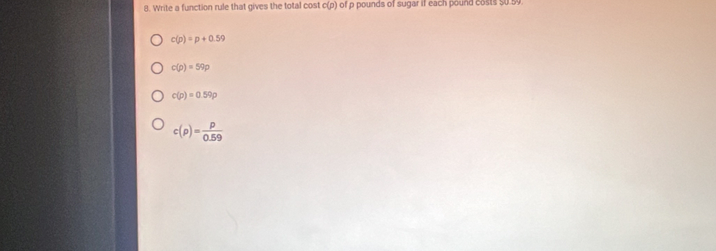 Write a function rule that gives the total cost c(p) of p pounds of sugar if each pound costs $0.59.
c(p)=p+0.59
c(p)=59p
c(p)=0.59p
c(p)= p/0.59 