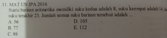 MAT UN IPA 2016
Suatu barisan aritmetika memiliki suku kedua adalah 8, suku keempat adalah 14, da
suku terakhir 23. Jumlah semua suku barisan tersebut adalah ...
A. 56 D. 105
B. 77 E. 112
C. 98