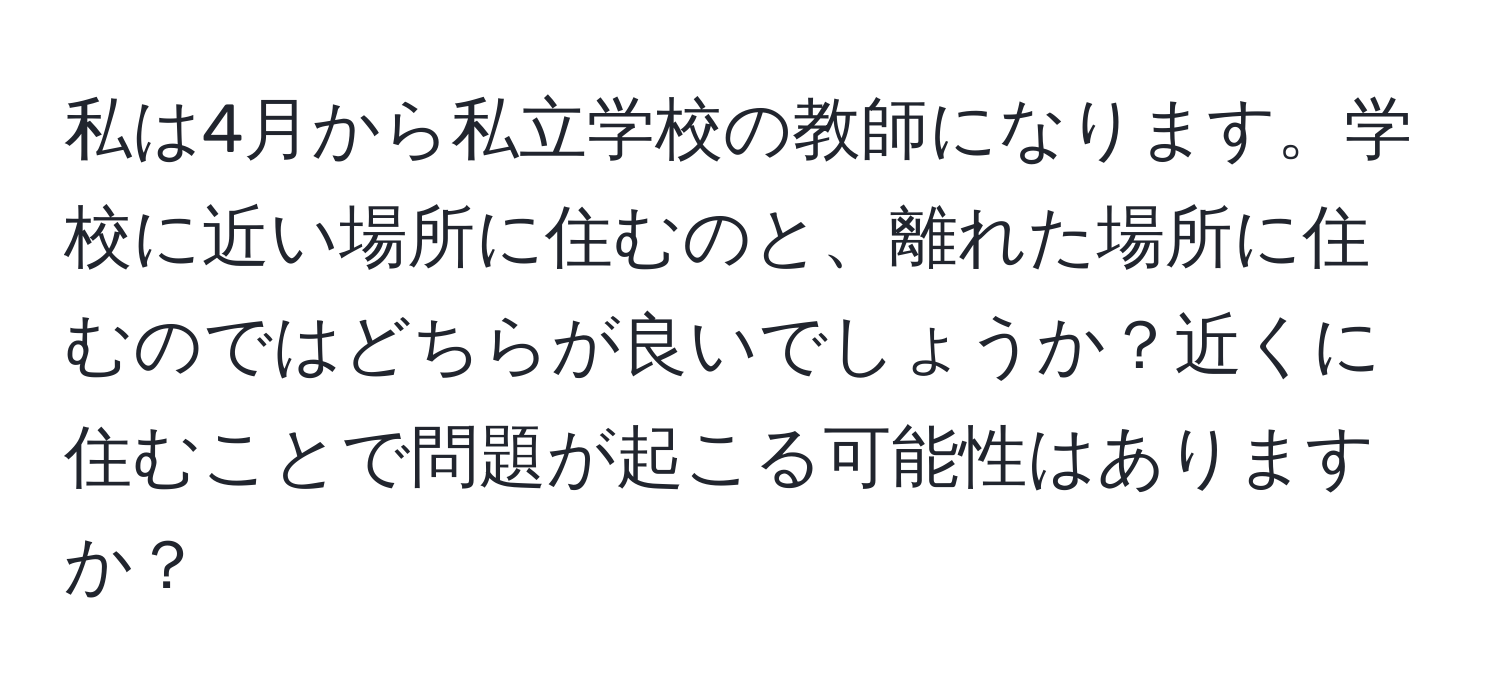 私は4月から私立学校の教師になります。学校に近い場所に住むのと、離れた場所に住むのではどちらが良いでしょうか？近くに住むことで問題が起こる可能性はありますか？