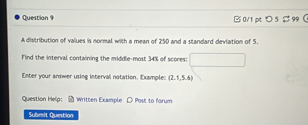 □ 0/1 pt つ 5 99 
A distribution of values is normal with a mean of 250 and a standard deviation of 5. 
Find the interval containing the middle-most 34% of scores: 
Enter your answer using interval notation. Example: (2.1,5.6) 
Question Help: Written Example D Post to forum 
Submit Question