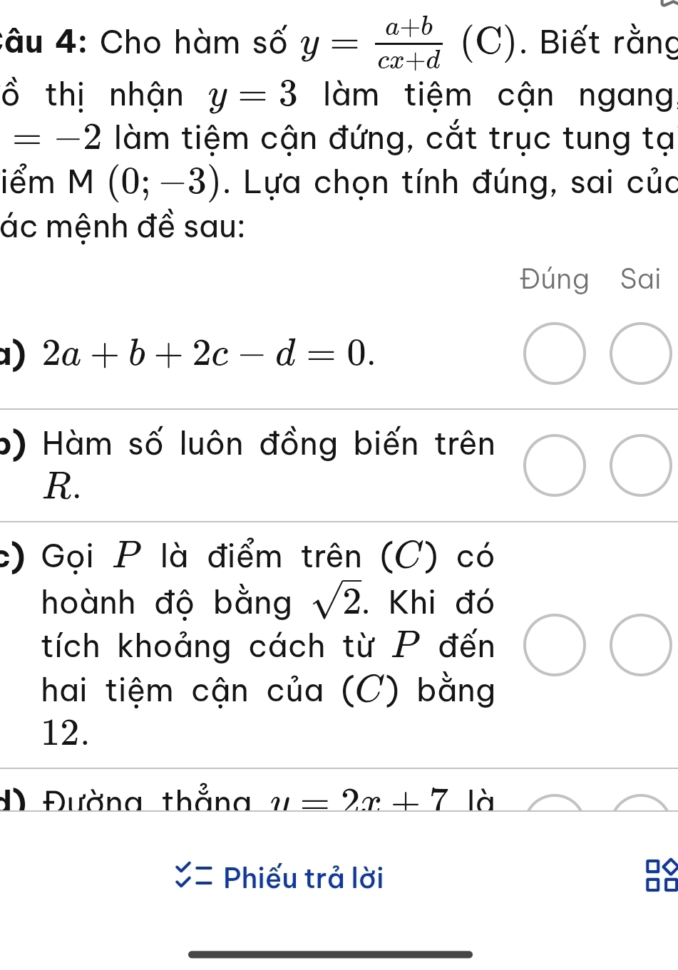 âu 4: Cho hàm số y=frac a+b(cx+d)^ ( C). Biết rằng 
ồ thị nhận y=3 àm tiệm cận ngang
=-2 làm tiệm cận đứng, cắt trục tung tạ 
iểm M(0;-3). Lựa chọn tính đúng, sai của 
ác mệnh đề sau: 
Đúng Sai 
1) 2a+b+2c-d=0. 
b) Hàm số luôn đồng biến trên
R. 
c) Gọi P là điểm trên (C) có 
hoành độ bằng sqrt(2). Khi đó 
tích khoảng cách từ P đến 
hai tiệm cận của (C) bằng 
12. 
#) Đường thẳng u=2x+7 là
beginarrayr v vendarray = Phiếu trả lời