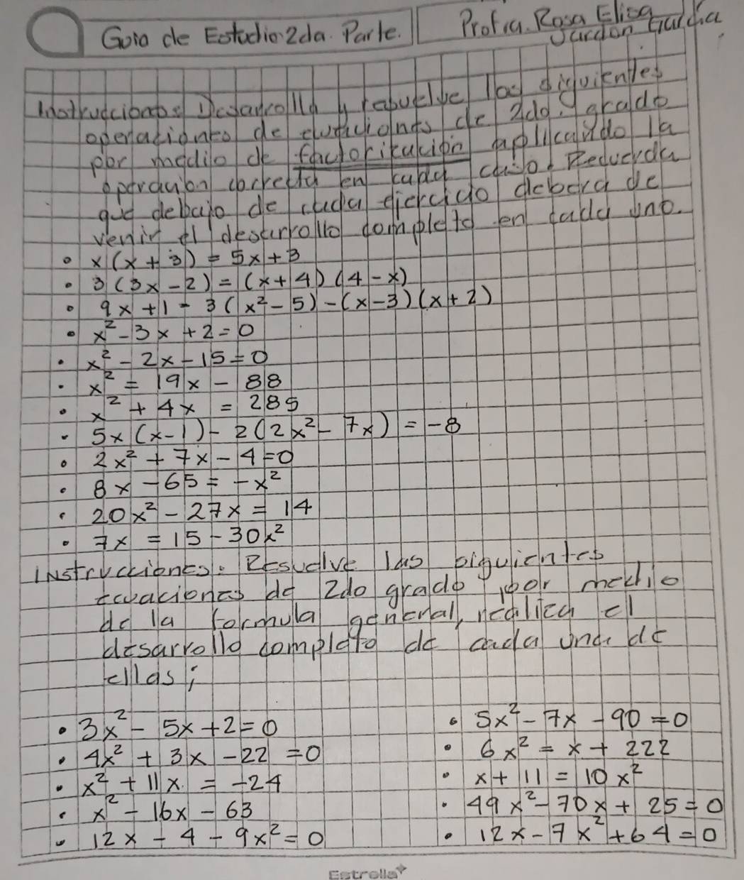 Goio de Eotudio 2da. Parle. Protia Rea Fls oul ha 
motrudcibapo Dcanollg h epuelige lag diguiknle 
operationto de cudicionts de 2d0, 
Hghadb 
per modio de facorikacipn aplcqudo la 
oparduion correltd en cad cho! Recucrda 
goe debato de cuda eiercgo debera de 
veniy destrroo domple to en dady uno.
x(x+3)=5x+3
3(3x-2)=(x+4)(4-x)
9x+1=3(x^2-5)-(x-3)(x+2)
x^2-3x+2=0
x^2-2x-15=0
x^2=19x-88
x^2+4x=285
5x(x-1)-2(2x^2-7x)=-8
2x^2+7x-4=0
8x-65=-x^2
20x^2-27x=14
7x=15-30x^2
Instryctiones. Resuelve las biguicntc 
twakionas oo Ido gradp 1oor mekhio 
do la formula genonal, nealiey cl 
disarrollo complqtg do cada und dé 
fellas;
3x^2-5x+2=0
6 5x^2-7x-90=0
4x^2+3x-22=0
6x^2=x+222
x^2+11x=-24
x+11=10x^2
x^2-16x-63
49x^2-70x+25=0
12x-4-9x^2=0
12x-7x^2+64=0
Fetmollor