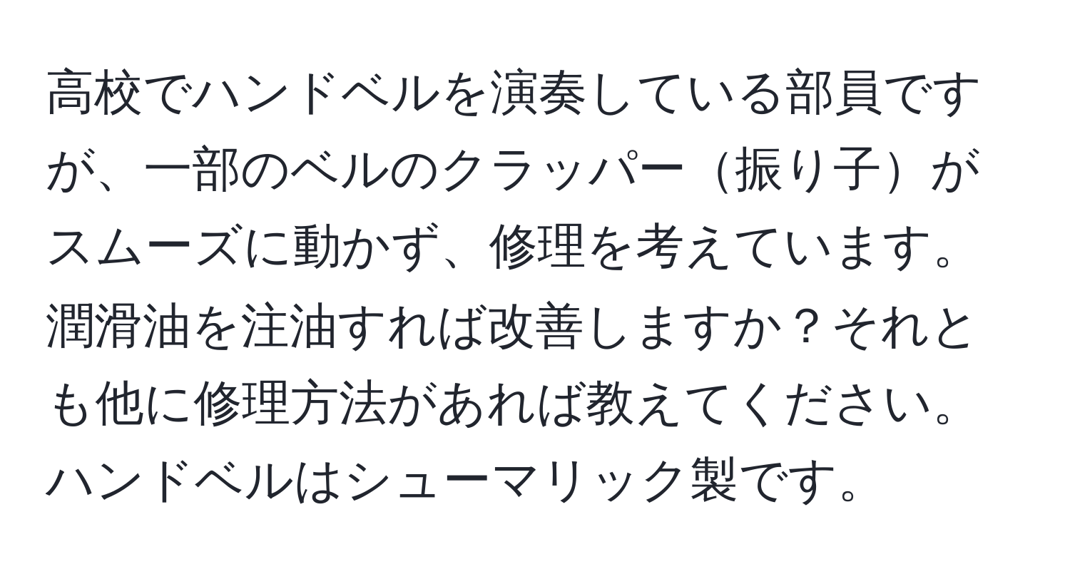 高校でハンドベルを演奏している部員ですが、一部のベルのクラッパー振り子がスムーズに動かず、修理を考えています。潤滑油を注油すれば改善しますか？それとも他に修理方法があれば教えてください。ハンドベルはシューマリック製です。