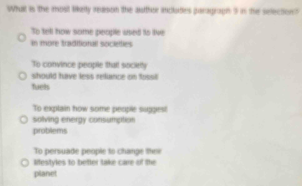 What is the most likelly reason the author includes paragragh 9 in the selection"
To tell how some people used to live
In more traditional societies
To convince people thatl sociely
should have less reliance on fossil
fuels
To explain how some people sugges!
solving energy consumption
problems
To persuade people to change their
lifestyles to better take care of the
planet