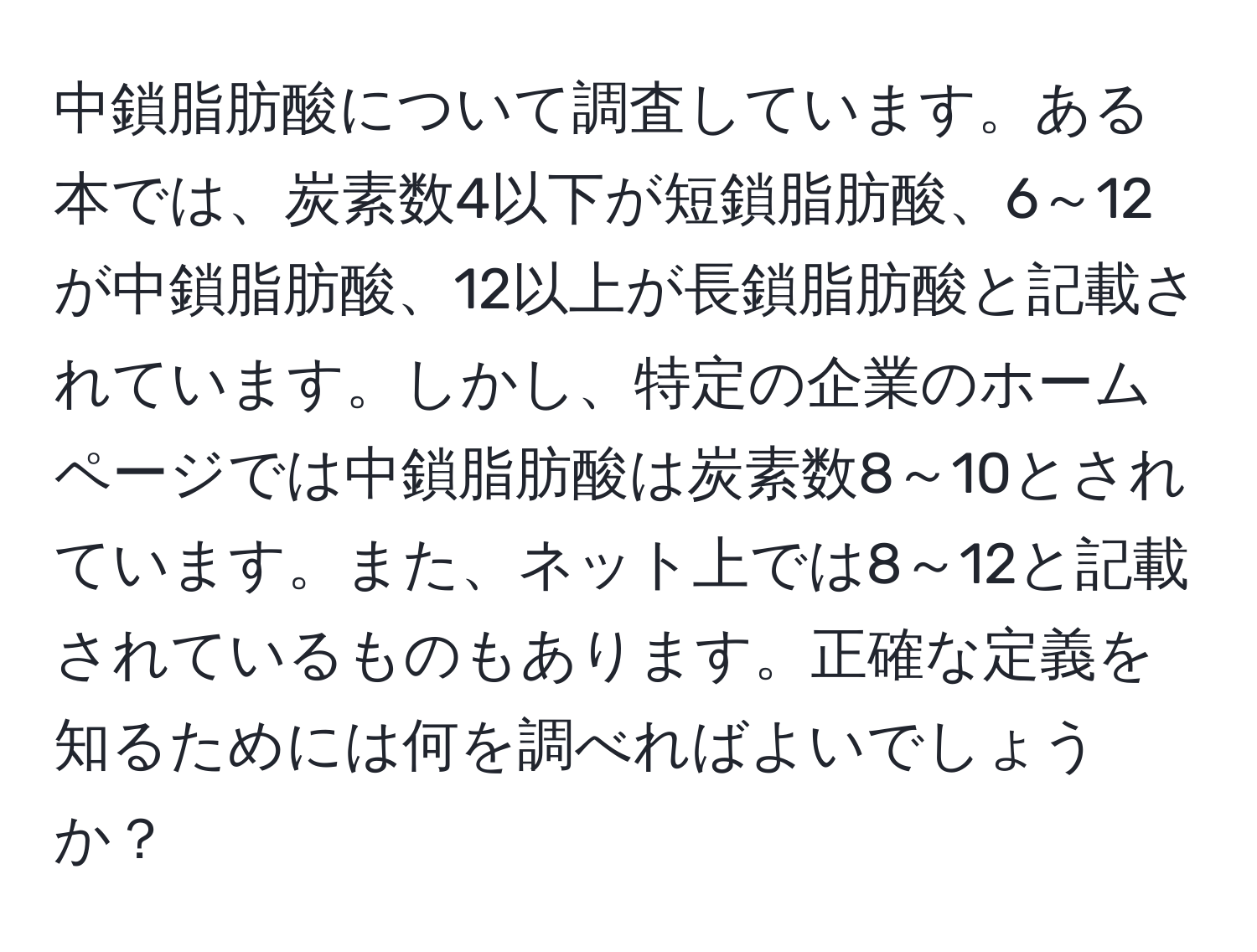 中鎖脂肪酸について調査しています。ある本では、炭素数4以下が短鎖脂肪酸、6～12が中鎖脂肪酸、12以上が長鎖脂肪酸と記載されています。しかし、特定の企業のホームページでは中鎖脂肪酸は炭素数8～10とされています。また、ネット上では8～12と記載されているものもあります。正確な定義を知るためには何を調べればよいでしょうか？