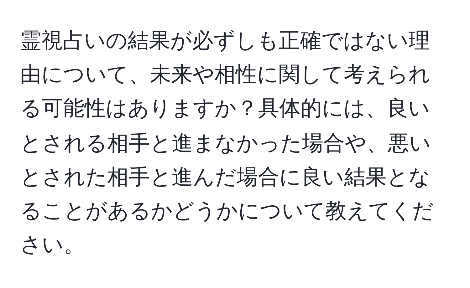 霊視占いの結果が必ずしも正確ではない理由について、未来や相性に関して考えられる可能性はありますか？具体的には、良いとされる相手と進まなかった場合や、悪いとされた相手と進んだ場合に良い結果となることがあるかどうかについて教えてください。