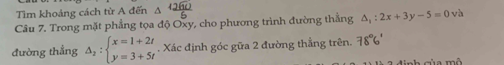 Tìm khoảng cách từ A đến △ 
Câu 7. Trong mặt phẳng tọa độ Oxy, cho phương trình đường thẳng △ _1:2x+3y-5=0 và
đường thẳng Delta _2:beginarrayl x=1+2t y=3+5tendarray.. Xác định góc gữa 2 đường thẳng trên.