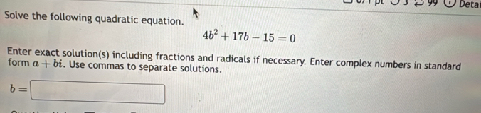 Deta 
Solve the following quadratic equation.
4b^2+17b-15=0
Enter exact solution(s) including fractions and radicals if necessary. Enter complex numbers in standard 
form a+bi. Use commas to separate solutions.
b=□