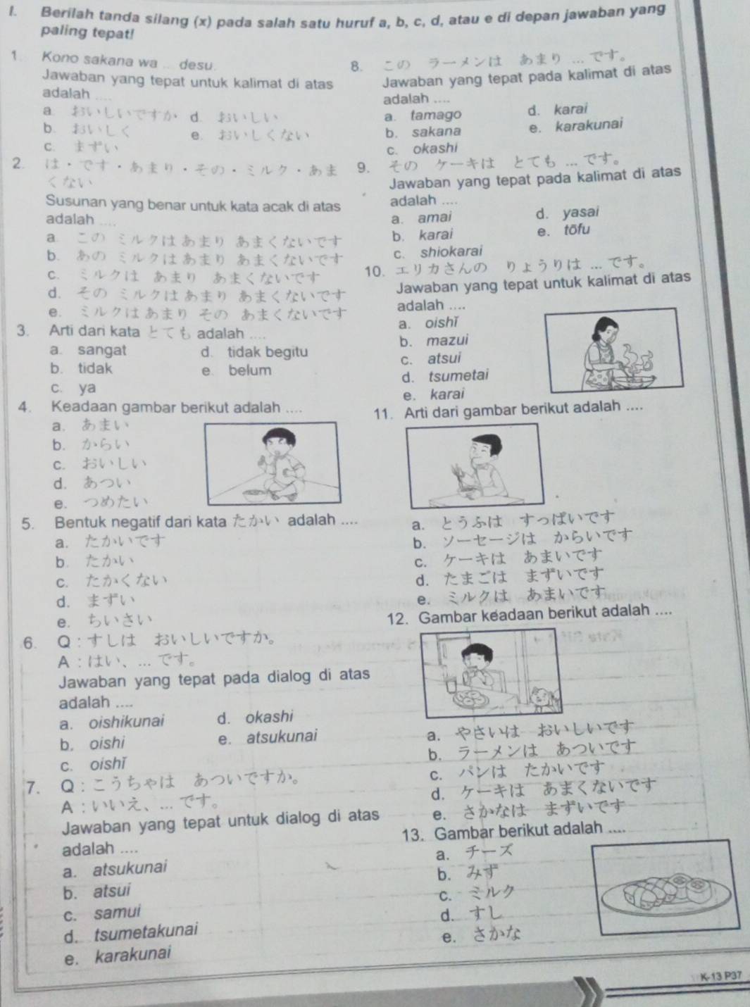 Berilah tanda silang (x) pada salah satu huruf a, b, c, d, atau e di depan jawaban yang
paling tepat!
1. Kono sakana wa .. desu.
8.
Jawaban yang tepat untuk kalimat di atas Jawaban yang tepat pada kalimat di atas
adalah adalah ....
a ± 36,1,1,-(2-d-7) d. £31* LV a. tamago d. karai
b. ISV=L e. $ 3V,L
b. sakana e. karakunai
C: k!=°C
c. okashi
2. 1 3?uparrow · h+^· h^1
=12.7.6 9.
Jawaban yang tepat pada kalimat di atas
Susunan yang benar untuk kata acak di atas adalah ....
adalah ...
a a. amai d. yasai
あり あく ない > b. karai e. tōfu
b.
c. shiokarai
C. 10、
d.              
Jawaban yang tepat untuk kalimat di atas
e.
adalah ....
3. Arti dari kata  adalah a. oishǐ
a sangat d. tidak begitu b. mazui
b. tidak e belum c. atsui
c. ya d. tsumetai
e. karai
4. Keadaan gambar berikut adalah .... 11. Arti dari gambar berikut adalah ....
a.
b.
C.
d.
e.
5. Bentuk negatif dari kata たかい adalah .... a.   
a.
b.
b.
C.
C.
d.
d.
e.
e.
12. Gambar keadaan berikut adalah ....
6. Q : か。
A 
Jawaban yang tepat pada dialog di atas
adalah ....
a. oishikunai d. okashi
a.
b. oishi e. atsukunai    
cí oishǐ
b.
C.
7. Q
d.
A
Jawaban yang tepat untuk dialog di atas e.
adalah .... 13. Gambar berikut adalah ....
a.
a. atsukunai
b. atsui b.
C.
c. samui d.
d. tsumetakunai
e.
e. karakunai
K-13 P37