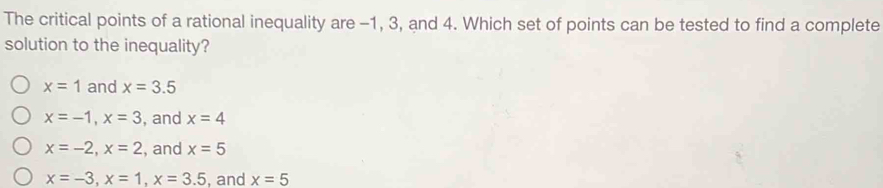 The critical points of a rational inequality are -1, 3, and 4. Which set of points can be tested to find a complete
solution to the inequality?
x=1 and x=3.5
x=-1, x=3 , and x=4
x=-2, x=2 , and x=5
x=-3, x=1, x=3.5 , and x=5