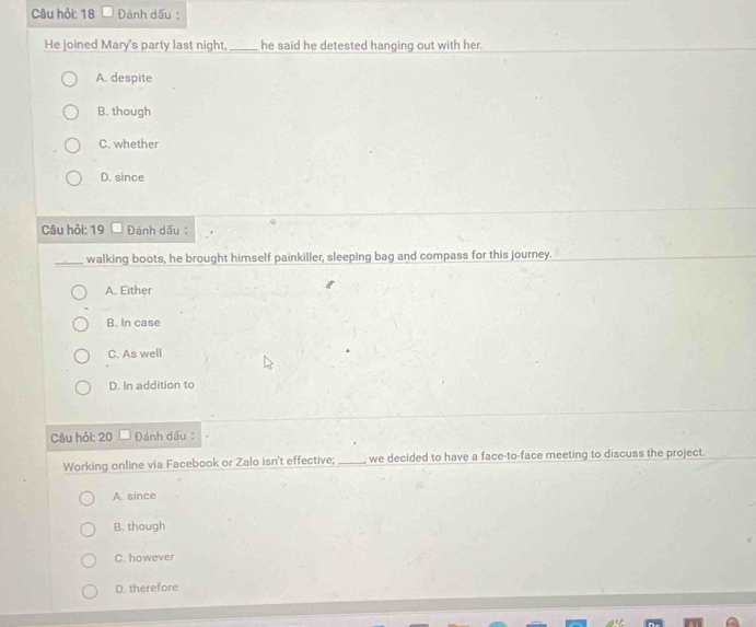 Câu hỏi: 18 Đánh dấu :
He joined Mary's party last night,_ he said he detested hanging out with her.
A. despite
B. though
C. whether
D. since
Câu hỏi: 19 Đánh dấu
_walking boots, he brought himself painkiller, sleeping bag and compass for this journey.
A. Either
B. In case
C. As well
D. In addition to
Câu hỏi: 20 Đánh dấu:
Working online via Facebook or Zalo isn't effective; _ we decided to have a face-to-face meeting to discuss the project.
A. since
B. though
C. however
D. therefore