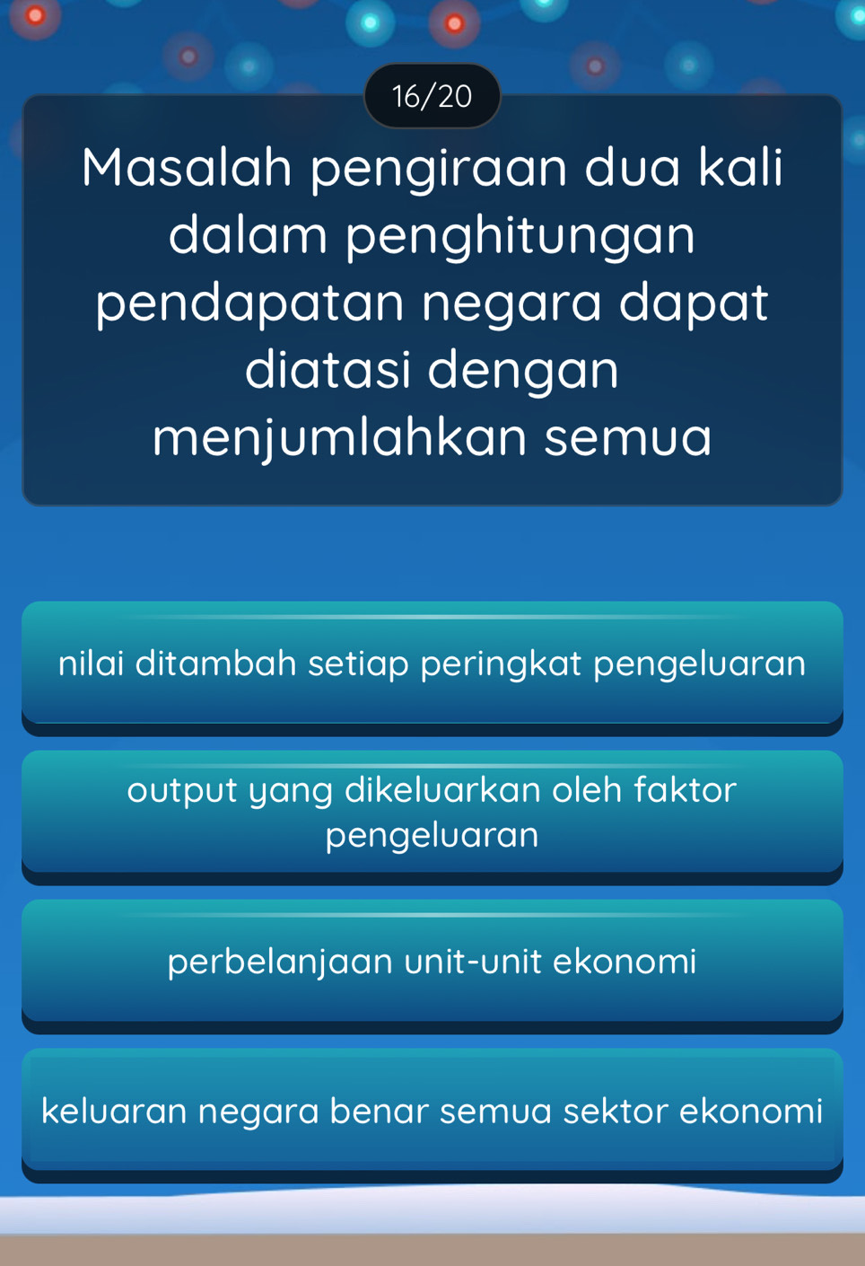 16/20
Masalah pengiraan dua kali
dalam penghitungan
pendapatan negara dapat
diatasi dengan
menjumlahkan semua
nilai ditambah setiap peringkat pengelvaran
output yang dikeluarkan oleh faktor
pengeluaran
perbelanjaan unit-unit ekonomi
keluaran negara benar semua sektor ekonomi