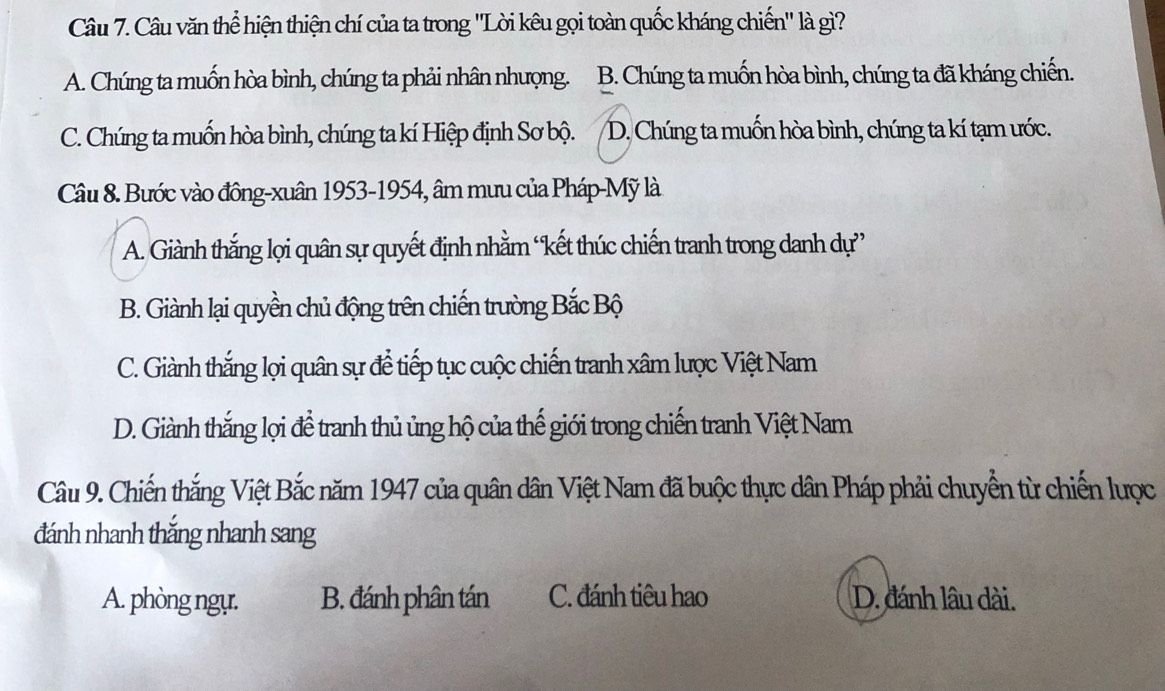 Câu văn thể hiện thiện chí của ta trong ''Lời kêu gọi toàn quốc kháng chiến'' là gì?
A. Chúng ta muốn hòa bình, chúng ta phải nhân nhượng. B. Chúng ta muốn hòa bình, chúng ta đã kháng chiến.
C. Chúng ta muốn hòa bình, chúng ta kí Hiệp định Sơ bộ. D. Chúng ta muốn hòa bình, chúng ta kí tạm ước.
Câu 8. Bước vào đông-xuân 1953-1954, âm mưu của Pháp-Mỹ là
A. Giành thắng lợi quân sự quyết định nhằm 'kết thúc chiến tranh trong danh dự”
B. Giành lại quyền chủ động trên chiến trường Bắc Bộ
C. Giành thắng lọi quân sự để tiếp tục cuộc chiến tranh xâm lược Việt Nam
D. Giành thắng lọi để tranh thủ ủng hộ của thế giới trong chiến tranh Việt Nam
Câu 9. Chiến thắng Việt Bắc năm 1947 của quân dân Việt Nam đã buộc thực dân Pháp phải chuyển từ chiến lược
đánh nhanh thắng nhanh sang
A. phòng ngự. B. đánh phân tán C. đánh tiêu hao D. đánh lâu dài.