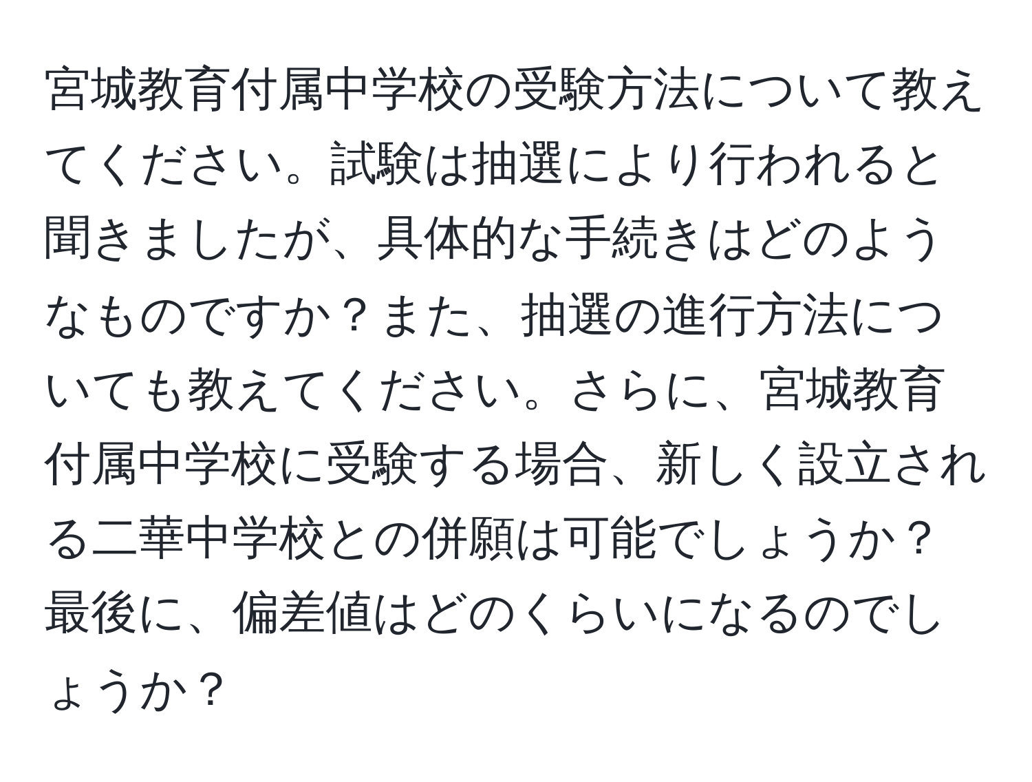 宮城教育付属中学校の受験方法について教えてください。試験は抽選により行われると聞きましたが、具体的な手続きはどのようなものですか？また、抽選の進行方法についても教えてください。さらに、宮城教育付属中学校に受験する場合、新しく設立される二華中学校との併願は可能でしょうか？最後に、偏差値はどのくらいになるのでしょうか？