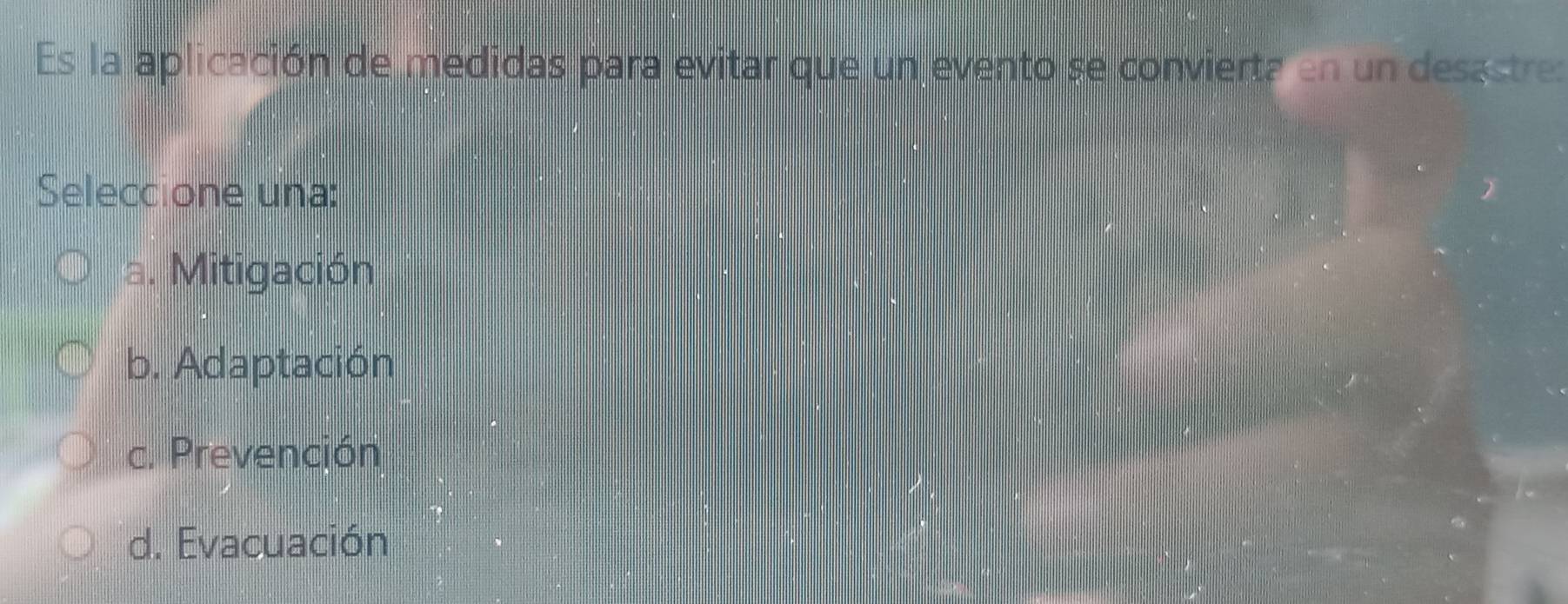 Es la aplicación de medidas para evitar que un evento se convierta en un desastre:
Seleccione una:
a. Mitigación
b. Adaptación
c. Prevención
d. Evacuación