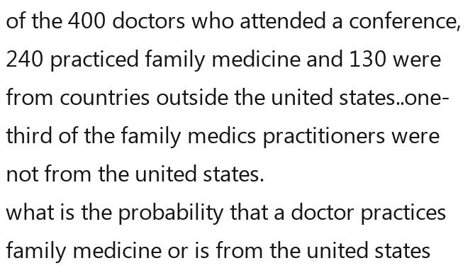 of the 400 doctors who attended a conference,
240 practiced family medicine and 130 were 
from countries outside the united states..one- 
third of the family medics practitioners were 
not from the united states. 
what is the probability that a doctor practices 
family medicine or is from the united states