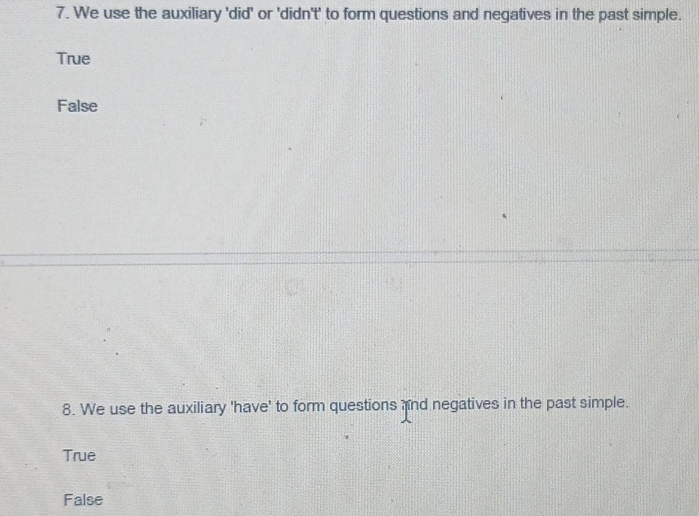 We use the auxiliary 'did' or 'didn't' to form questions and negatives in the past simple.
True
False
8. We use the auxiliary 'have' to form questions nd negatives in the past simple.
True
False