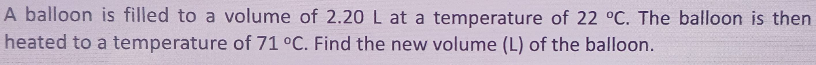 A balloon is filled to a volume of 2.20 L at a temperature of 22°C. The balloon is then 
heated to a temperature of 71°C. Find the new volume (L) of the balloon.