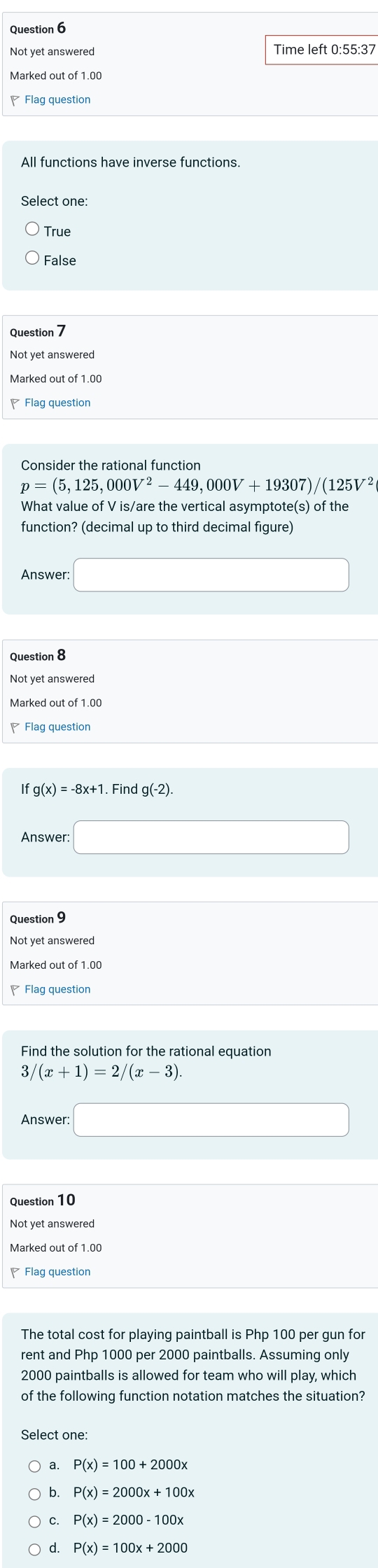 Not yet answered Time left 0:55:37
Marked out of 1.00
Flag question
All functions have inverse functions.
Select one:
False
Question 7
Not yet answered
Consider the rational function
p=(5,125,000V^2-449,000V+19307)/(125V^2
What value of V is/are the vertical asymptote(s) of the
function? (decimal up to third decimal figure)
Answer □ 
Question 8
Not yet answerec
Marked out of 1.00
Flag question
If g(x)=-8x+1. Find g(-2). 
Answer: □ 
Question 9
Not yet answered
Marked out of 1.00
Flag question
Find the solution for the rational equation
3 (x+1)=2/(x-3). 
Answer: □ 
Question 10
Not yet answered
Marked out of 1.00
◤Flag question
The total cost for playing paintball is Php 100 per gun for
rent and Php 1000 per 2000 paintballs. Assuming only
2000 paintballs is allowed for team who will play, which
of the following function notation matches the situation?
Select one:
a.
b. P(x)=2000x+100x
C. P(x)=2000-100x
d. P(x)=100x+2000