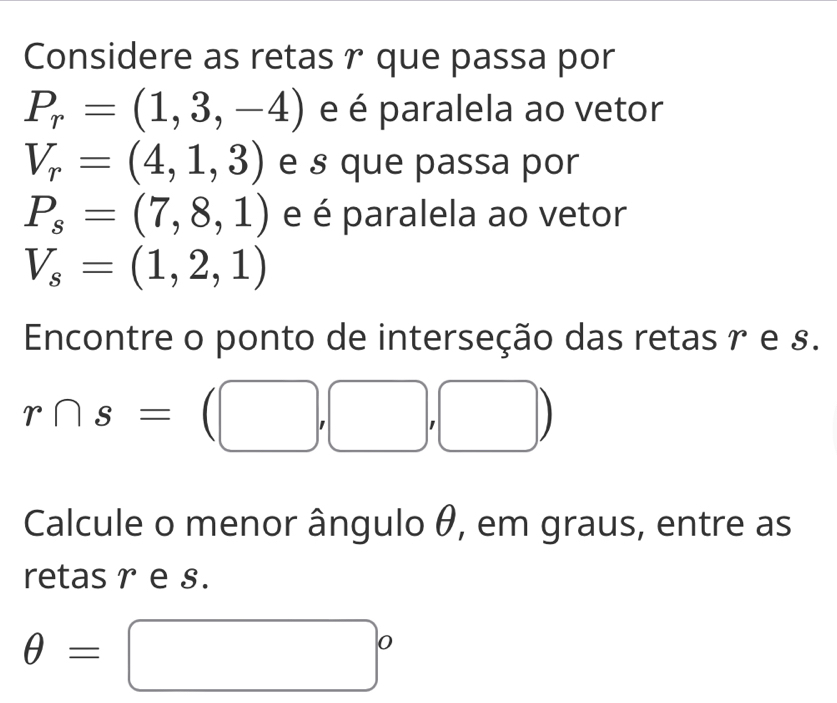 Considere as retas r que passa por
P_r=(1,3,-4) e é paralela ao vetor
V_r=(4,1,3) e § que passa por
P_s=(7,8,1) e é paralela ao vetor
V_s=(1,2,1)
Encontre o ponto de interseção das retas r e s.
r∩ s=(□ ,□ ,□ )
Calcule o menor ângulo θ, em graus, entre as 
retas r e s.
θ =□°