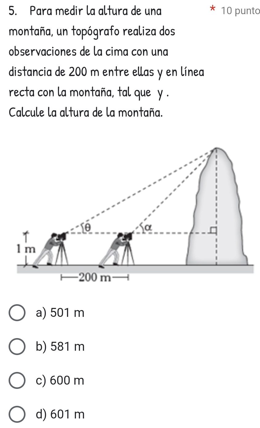 Para medir la altura de una 10 punto
montaña, un topógrafo realiza dos
observaciones de la cima con una
distancia de 200 m entre ellas y en línea
recta con la montaña, tal que y.
Calcule la altura de la montaña.
a) 501 m
b) 581 m
c) 600 m
d) 601 m