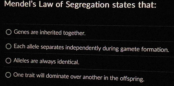 Mendel's Law of Segregation states that:
Genes are inherited together.
Each allele separates independently during gamete formation.
Alleles are always identical.
One trait will dominate over another in the offspring.