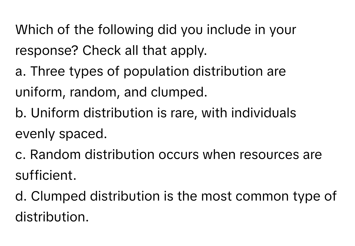 Which of the following did you include in your response? Check all that apply.

a. Three types of population distribution are uniform, random, and clumped. 
b. Uniform distribution is rare, with individuals evenly spaced. 
c. Random distribution occurs when resources are sufficient. 
d. Clumped distribution is the most common type of distribution.