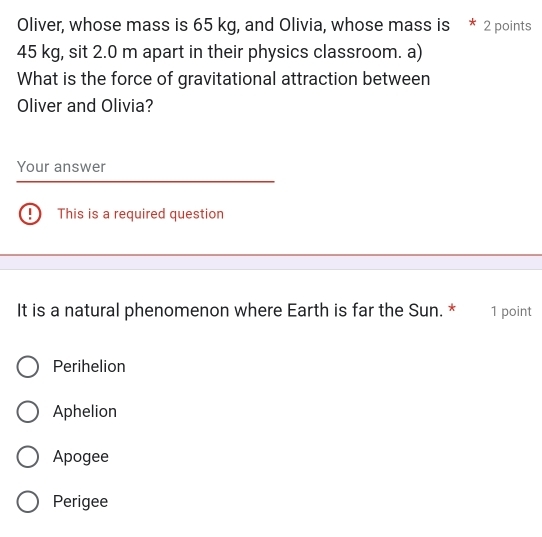 Oliver, whose mass is 65 kg, and Olivia, whose mass is * 2 points
45 kg, sit 2.0 m apart in their physics classroom. a)
What is the force of gravitational attraction between
Oliver and Olivia?
Your answer
| This is a required question
It is a natural phenomenon where Earth is far the Sun. * 1 point
Perihelion
Aphelion
Apogee
Perigee