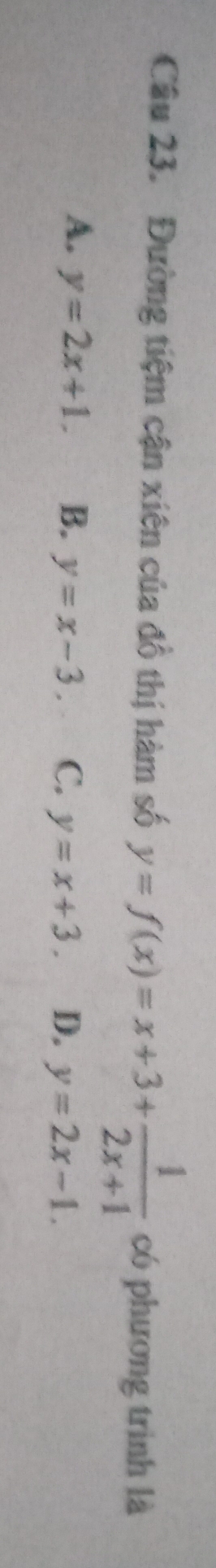 Đường tiệm cận xiên của đồ thị hàm số y=f(x)=x+3+ 1/2x+1  có phương trình là
A. y=2x+1. B. y=x-3. C. y=x+3. D. y=2x-1.