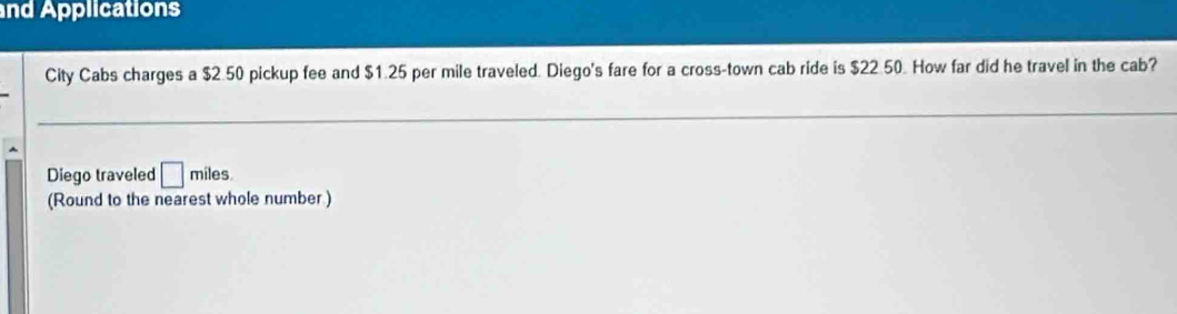 nd Applications 
City Cabs charges a $2.50 pickup fee and $1.25 per mile traveled. Diego's fare for a cross-town cab ride is $22.50. How far did he travel in the cab? 
Diego traveled □ miles
(Round to the nearest whole number )