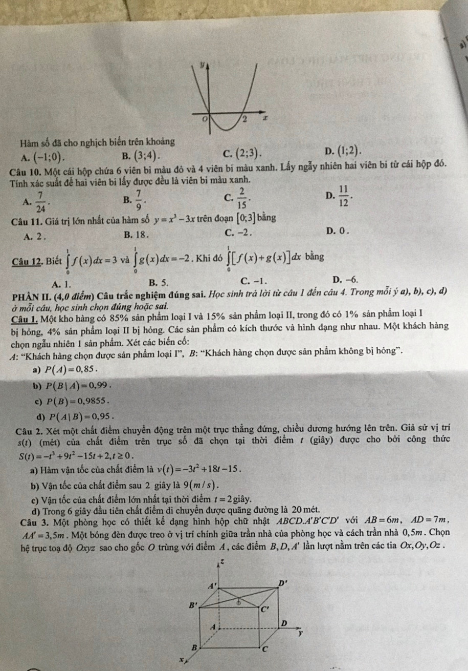 Hàm số đã cho nghịch biến trên khoảng
B.
A. (-1;0). (3;4).
D.
C. (2;3). (1;2).
Câu 10. Một cái hộp chứa 6 viên bi màu đỏ và 4 viên bi màu xanh. Lấy ngẫy nhiên hai viên bi từ cái hộp đó.
Tính xác suất để hai viên bi lấy được đều là viên bi màu xanh.
A.  7/24 .  7/9 .  2/15 .  11/12 .
B.
C.
D.
Câu 11. Giá trị lớn nhất của hàm số y=x^3-3x trên đoạn [0;3] bằng
A. 2 . B. 18 . C. −2 . D. 0 .
Câu 12. Biết ∈tlimits _0^(1f(x)dx=3 và ∈tlimits _0^1g(x)dx=-2. Khi đó ∈tlimits _0^1[f(x)+g(x)] dx bằng
A. 1. B. 5. C. -1. D. -6.
PHẢN II. (4,0 điểm) Câu trắc nghiệm đúng sai. Học sinh trả lời từ câu 1 đến câu 4. Trong mỗi ý a), b), c), d)
ở mỗi câu, học sinh chọn đúng hoặc sai.
Câu 1. Một kho hàng có 85% sản phẩm loại I và 15% sản phẩm loại II, trong đó có 1% sản phẩm loại I
bị hỏng, 4% sản phẩm loại II bị hỏng. Các sản phẩm có kích thước và hình dạng như nhau. Một khách hàng
chọn ngẫu nhiên 1 sản phẩm. Xét các biến cố:
A: “Khách hàng chọn được sản phẩm loại I”, B: “Khách hàng chọn được sản phẩm không bị hỏng”.
a) P(A)=0,85.
b) P(B|A)=0,99.
c) P(B)=0,9855.
d) P(A|B)=0,95.
Câu 2. Xét một chất điểm chuyển động trên một trục thẳng đứng, chiều dương hướng lên trên. Giả sử vị trí
s(t) (mét) của chất điểm trên trục số đã chọn tại thời điểm t (giây) được cho bởi công thức
S(t)=-t^3)+9t^2-15t+2,t≥ 0.
a) Hàm vận tốc của chất điểm là v(t)=-3t^2+18t-15.
b) Vận tốc của chất điểm sau 2 giây là 9(m/s).
c) Vận tốc của chất điểm lớn nhất tại thời điểm t=2gihat ay.
d) Trong 6 giây đầu tiên chất điểm di chuyển được quãng đường là 20 mét.
Câu 3. Một phòng học có thiết kế dạng hình hộp chữ nhật ABCD.A'B'C'D' với AB=6m,AD=7m,
AA'=3,5m. Một bóng đèn được treo ở vị trí chính giữa trần nhà của phòng học và cách trần nhà 0,5m . Chọn
hệ trục toạ độ Oxyz sao cho gốc O trùng với điểm A , các điểm B, D, A' lần lượt nằm trên các tia Ox,Oy Oz .