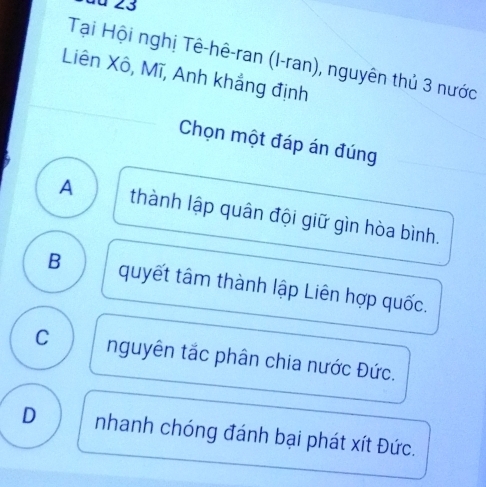 du 23
Tại Hội nghị Tê-hê-ran (I-ran), nguyên thủ 3 nước
Liên Xô, Mĩ, Anh khẳng định
Chọn một đáp án đúng
A thành lập quân đội giữ gìn hòa bình.
B quyết tâm thành lập Liên hợp quốc.
C nguyên tắc phân chia nước Đức.
D nhanh chóng đánh bại phát xít Đức.