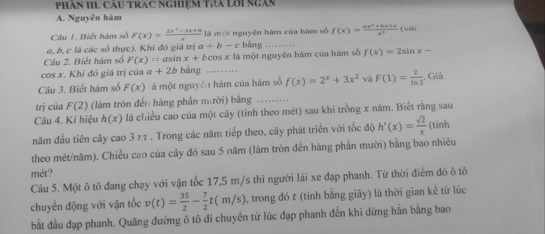 PHÂN III. CÂU TRAC NGHIỆM TRA LớI NGAN
A. Nguyên hàm
Câu 1. Biết hàm số F(x)= (2x^2-3x+6)/x  là một nguyên hàm của hàm số f(x)= (ax^2+bx+c)/x^2  (với
a, b, c là các số thực). Khi đó giá trị a+-b-c bằng_
Câu 2. Biết hàm số F(x)==asin a x+bcos x là một nguyên hàm của hàm số f(x)=2sin x-
cos x. Khi đó giá trị của a+2b bằng_
Câu 3. Biết hàm số F(x) à một nguyên hàm của hàm số f(x)=2^x+3x^2 và F(1)= 2/ln 2 . Giá
trị của F(2) (làm tròn đến hàng phần mười) bằng_
Câu 4. Kí hiệu h(x) là chiều cao của một cây (tính theo mét) sau khi trồng x năm. Biết rằng sau
năm đầu tiên cây cao 3 71 . Trong các năm tiếp theo, cây phát triển với tốc độ h'(x)= sqrt(2)/x  (tính
theo mét/năm). Chiều cao của cây đó sau 5 năm (làm tròn đến hàng phần mười) bằng bao nhiêu
mét?
Câu 5. Một ô tô đang chạy với vận tốc 17,5 m/s thì người lái xe đạp phanh. Từ thời điểm đó ô tô
chuyển động với vận tốc v(t)= 35/2 - 7/2 t(m/s) , trong đó t (tính bằng giây) là thời gian kể từ lúc
bắt đầu đạp phanh. Quãng đường ô tô di chuyển từ lúc đạp phanh đến khi dừng hằn bằng bao