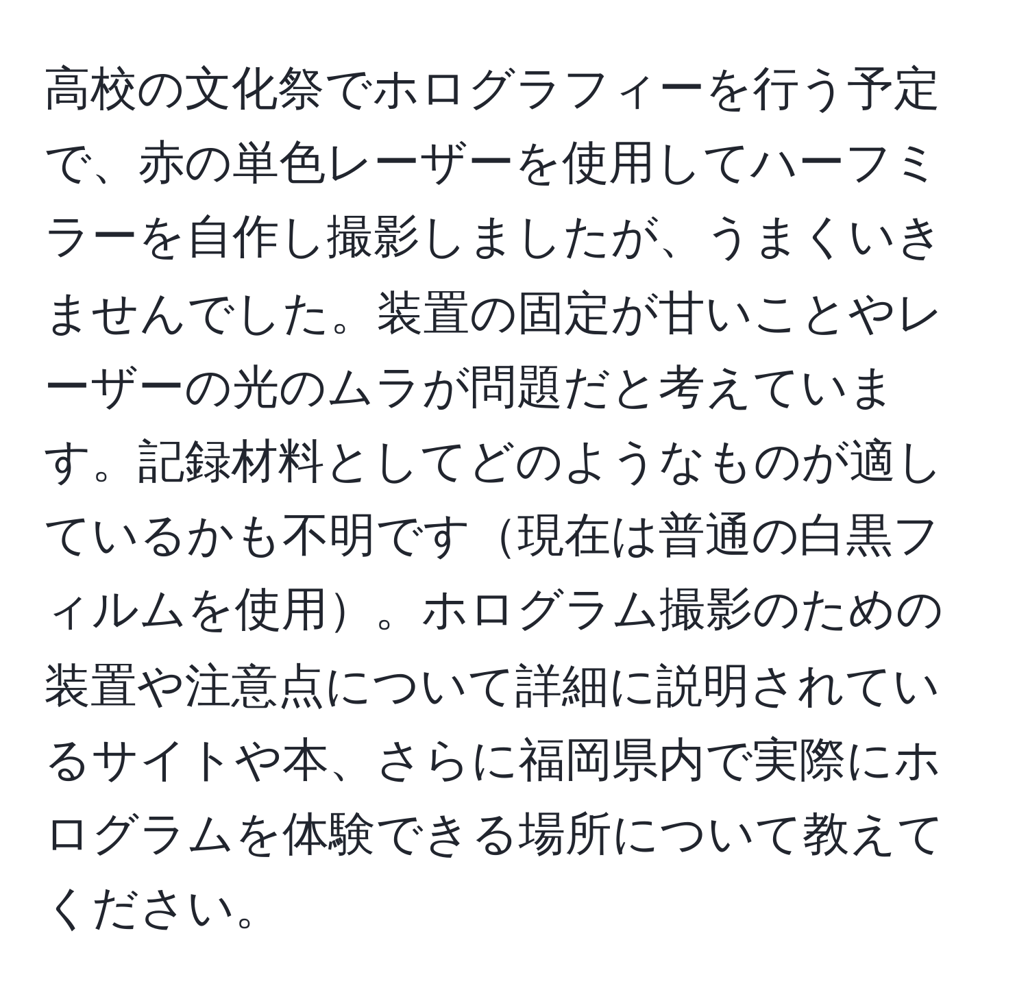 高校の文化祭でホログラフィーを行う予定で、赤の単色レーザーを使用してハーフミラーを自作し撮影しましたが、うまくいきませんでした。装置の固定が甘いことやレーザーの光のムラが問題だと考えています。記録材料としてどのようなものが適しているかも不明です現在は普通の白黒フィルムを使用。ホログラム撮影のための装置や注意点について詳細に説明されているサイトや本、さらに福岡県内で実際にホログラムを体験できる場所について教えてください。