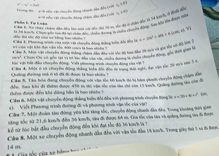 v^2-v_b^(2=2aS
Trong đỏ: a>0 nều vật chuyển động nhanh dẫn đều (với v_0)≥ 0)
a<0</tex> nều vật chuyển động chậm dần đều (với v_0≥ 0)
Câu 1. Xe chạy chậm dân đều lên một cái đốc dài 50 m, tốc độ ở chân đốc là 54 km/h, ở đinh đốc
Phần I. Tự Luận 9 Vị
là 36 km/h. Chọn góc tọa độ tại chân đốc, chiều dương là chiều chuyển động. Sau khi lên được nửa
đốc thì tốc độ của xe bằng bao nhiêu ?
Câu 2. Phương trình của một vật chuyển động thắng biến đổi đều là: x=20t^2+40t+6(c
trí của vật khi đạt vận tốc 400 cm/s là bao nhiêu ?
Câu 3. Một vật chuyển động thắng chậm đần đều với tốc độ ban đầu 20 m/s và gia tốc có độ lớn 2
m/s^2 C. Chọn Ox có gốc tại vị trí lúc đầu của vật, chiều dương là chiều chuyển động, gốc thời gian là
l ú c vật bắt đầu chuyển động. Viết phương trình chuyển động của vật ?
Câu 4. Một ô tô chuyển động thẳng biển đổi đều từ trạng thái nghị, đạt vận tốc 20 m/s sau 5 s.
Quãng đường mà ô tô đã đi được là bao nhiêu ?
Câu 5. Tàu hỏa đang chuyển động với vận tốc 60 km/h thì bị hãm phanh chuyển động chậm dần
đều. Sau khi đi thêm được 450 m thì vận tốc của tàu chỉ còn 15 km/h. Quãng đường tàu còn đi
thêm được đến khi dừng hần là bao nhiêu ?
Câu 6. Một vật chuyển động thẳng biến đổi đều với phương trình chuyển động là: x=20+4t+t^2 (m;
s). Viết Phương trình đường đi và phương trình vận tốc của vật?
Câu 7. Một đoàn tàu đứng yên khi tăng tốc, chuyển động nhanh dần đều. Trong khoảng thời gian
tăng tốc từ 21,6 km/h đến 36 km/h, tàu đi được 64 m. Gia tốc của tàu và quãng đường tàu đi được
kể từ lúc bắt đầu chuyển động đến khi đạt tốc độ 36 km/h là ?
Câu 8. Một xe chuyển động nhanh dần đều với vận tốc đầu 18 km/h. Trong giây thứ 5 xe đi được
14 m.
* 1 Gia tốc của xe bằng