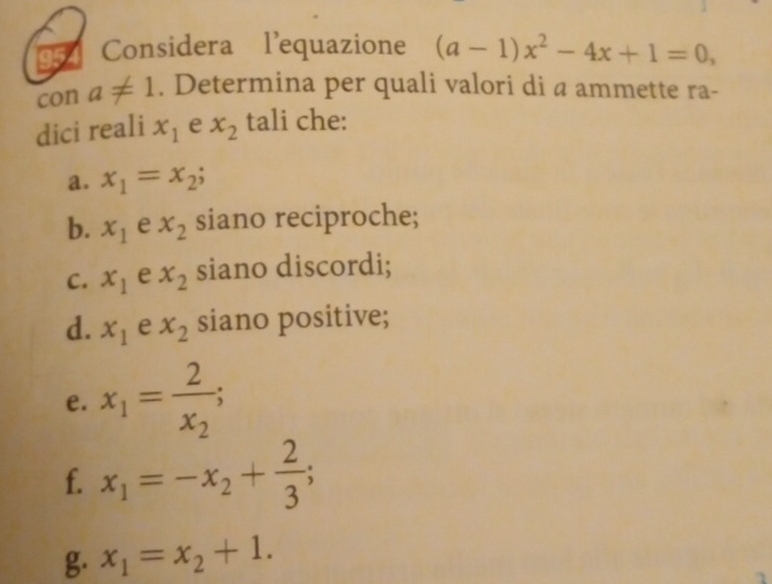 Considera l’equazione (a-1)x^2-4x+1=0, 
con a!= 1. Determina per quali valori di a ammette ra- 
dici reali x_1 e x_2 tali che: 
a. x_1=x_2
b. x_1 e x_2 siano reciproche; 
C. x_1 e x_2 siano discordi; 
d. x_1 e x_2 siano positive; 
e. x_1=frac 2x_2; 
f. x_1=-x_2+ 2/3 ; 
g. x_1=x_2+1.