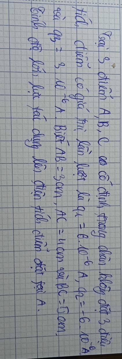 ai s otiem A B, C aó cō dìng moug chān long oàt 3 diā 
xiǔ ciém cǒgiú zi Rān quet Ri q_1=6· 10^(-6)A, q_2=-6· 10^(-6)A
qsù 93=3w^(-6)A iet AB=3cm, AC=4cm gei BC=5cm
ging (āg Ro, Ru fat chuing Qān chān fiǒ cun dài fai A.