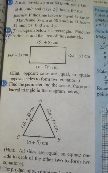 cross to
13 A man travels x km at 60 km/h and y km
ed at 40 km/h and takes 2 3/4  hours for the Examp
  
Solve 
journey. If the time taken to travel 5x km at graphic
40 km/h and 3y km at 50 km/h is 11 hours y=2x^2
an
42 minutes, find x and y.
B 14 The diagram below is a rectangle. Find the Soluti
Oprojest perimeter and the area of the rectangle. Make :
:
 x/2x^2 
frac beginarrayr x -5endarray y
Make
(Hint: opposite sides are equal, so equate
opposite sides to form two equations)  x/y 
15) Find the perimeter and the area of the equi- Reme
lateral triangle in the diagram below. point
(Hint: All sides are equal, so equate one
side to each of the other two to form two
equations).
The product of two numbar i