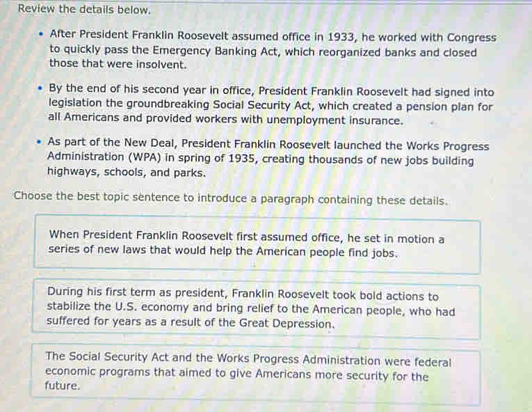 Review the details below.
After President Franklin Roosevelt assumed office in 1933, he worked with Congress
to quickly pass the Emergency Banking Act, which reorganized banks and closed
those that were insolvent.
By the end of his second year in office, President Franklin Roosevelt had signed into
legislation the groundbreaking Social Security Act, which created a pension plan for
all Americans and provided workers with unemployment insurance.
As part of the New Deal, President Franklin Roosevelt launched the Works Progress
Administration (WPA) in spring of 1935, creating thousands of new jobs building
highways, schools, and parks.
Choose the best topic sentence to introduce a paragraph containing these details.
When President Franklin Roosevelt first assumed office, he set in motion a
series of new laws that would help the American people find jobs.
During his first term as president, Franklin Roosevelt took bold actions to
stabilize the U.S. economy and bring relief to the American people, who had
suffered for years as a result of the Great Depression.
The Social Security Act and the Works Progress Administration were federal
economic programs that aimed to give Americans more security for the
future.