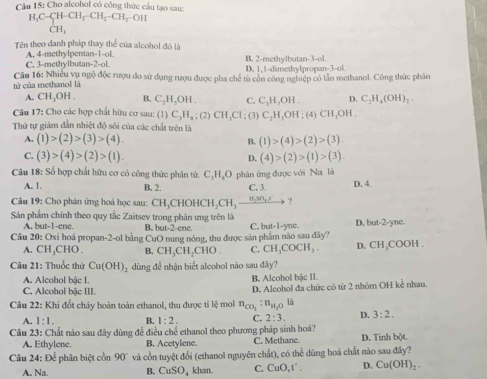 Cho alcohol có công thức cầu tạo sau:
H_3C-CH-CH_2-CH_2-CH_2 -OH
CH_3
Tên theo danh pháp thay thể của alcohol đó là
A. 4-methylpentan-1-ol. B. 2-methylbutan-3-ol.
C. 3-methylbutan-2-ol.
D. 1,1-dimethylpropan-3-ol.
Câu 16: Nhiều vụ ngộ độc rượu do sử dụng rượu được pha chế tù cổn công nghiệp có lẫn methanol. Công thức phân
tử của methanol là
A. CH_3OH. B. C_2H_5OH. C. C_3H_7OH. D. C_2H_4(OH)_2.
Câu 17: Cho các hợp chất hữu cơ sau: (1) C_3H_8;(2)CH_3Cl; (3) C_2H_5OH ;( 4) CH_3OH.
Thứ tự giảm dần nhiệt độ sôi của các chất trên là
A. (1)>(2)>(3)>(4). B. (1)>(4)>(2)>(3).
C. (3)>(4)>(2)>(1). (4)>(2)>(1)>(3).
D.
Câu 18: Số hợp chất hữu cơ có công thức phân tử. C_3H_8O phản ứng được với Na là
A. 1. B. 2. C. 3. D. 4.
Câu 19: Cho phản ứng hoá học sau: CH_3CHOHCH_2CH_3xrightarrow H_2SO_4.t ?
Sản phẩm chính theo quy tắc Zaitsev trong phản ưng trên là ne.
A. but-1-ene. B. but-2-ene. C. bu t-1-y D. but-2-yne.
Câu 20: Oxi hoá propan-2-ol bằng CuO nung nóng, thu được sản phẩm nào sau đây?
A. CH_3CHO. B. CH_3CH_2CHO. C. CH_3COCH_3. D. CH_3COOH
Câu 21: Thuốc thử Cu(OH)_2 dùng đề nhận biết alcohol nào sau đây?
A. Alcohol bậc I. B. Alcohol bậc II.
C. Alcohol bậc III.
D. Alcohol đa chức có từ 2 nhóm OH kề nhau.
Câu 22: Khi đốt cháy hoàn toàn ethanol, thu được tỉ lệ mol n_CO_2:n_H_2O là
D. 3:2.
A. 1:1. B. 1:2.
C. 2:3.
Câu 23: Chất nào sau đây dùng để điều chế ethanol theo phương pháp sinh hoá?
A. Ethylene. B. Acetylene. C. Methane. D. Tinh bột.
Câu 24: Để phân biệt cồn 90° và cồn tuyệt đối (ethanol nguyên chất), có thể dùng hoá chất nào sau đây?
A. Na. B. CuSO_4 khan. C. CuO,t°.
D. Cu(OH)_2.