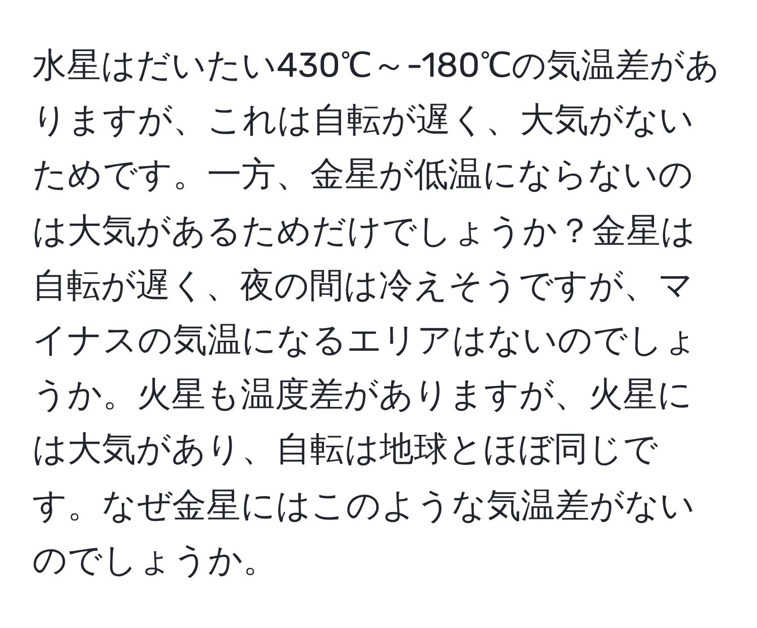 水星はだいたい430℃～-180℃の気温差がありますが、これは自転が遅く、大気がないためです。一方、金星が低温にならないのは大気があるためだけでしょうか？金星は自転が遅く、夜の間は冷えそうですが、マイナスの気温になるエリアはないのでしょうか。火星も温度差がありますが、火星には大気があり、自転は地球とほぼ同じです。なぜ金星にはこのような気温差がないのでしょうか。