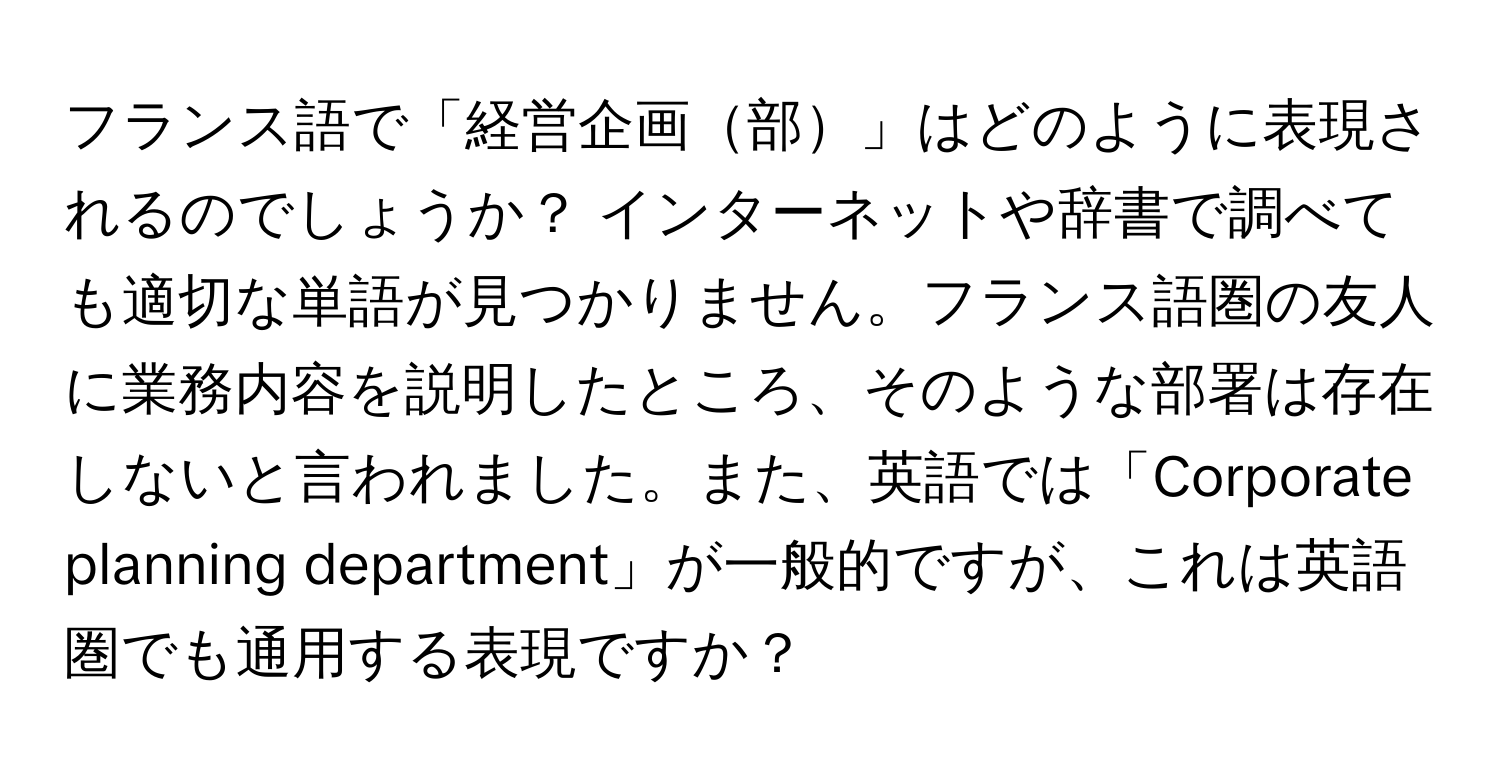 フランス語で「経営企画部」はどのように表現されるのでしょうか？ インターネットや辞書で調べても適切な単語が見つかりません。フランス語圏の友人に業務内容を説明したところ、そのような部署は存在しないと言われました。また、英語では「Corporate planning department」が一般的ですが、これは英語圏でも通用する表現ですか？